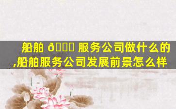船舶 🕊 服务公司做什么的,船舶服务公司发展前景怎么样